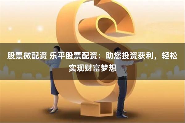 股票微配资 乐平股票配资：助您投资获利，轻松实现财富梦想