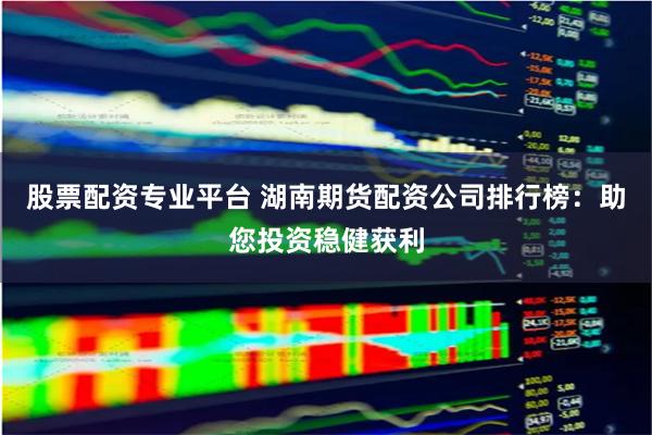 股票配资专业平台 湖南期货配资公司排行榜：助您投资稳健获利