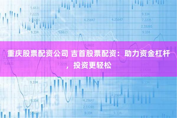 重庆股票配资公司 吉首股票配资：助力资金杠杆，投资更轻松