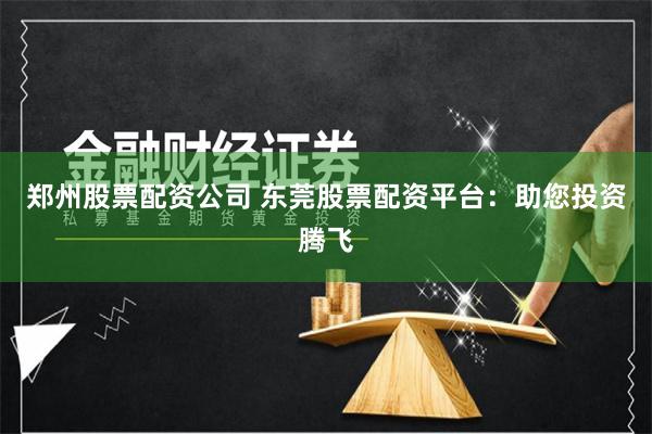 郑州股票配资公司 东莞股票配资平台：助您投资腾飞