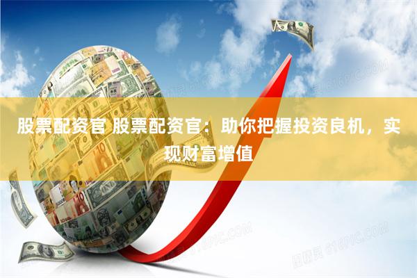 股票配资官 股票配资官：助你把握投资良机，实现财富增值